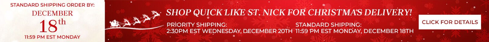 standard shipping order by: december 18th 11:59 PM EST Monday shop quick like st. nick for christmas delivery! standard shipping: december 18th 11:59 PM EST Monday priority shipping december 20th 2:30 PM EST Wednesday click for details