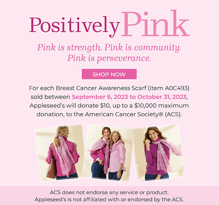 American Cancer Society Postively Pink Pink is strength. Pink is community. Pink is perserverence. For each Breast Cancer Awareness Scarf (item A0C493) sold between September 6, 2023 to Octber 31, 2023, Appleseed's will donate $10, up to a $10,000 maximum donation, to the American Cancer Society (ACS). ACS does not endorse any service or product. Appleseed's is not affiliated with or endorsed by the ACS.