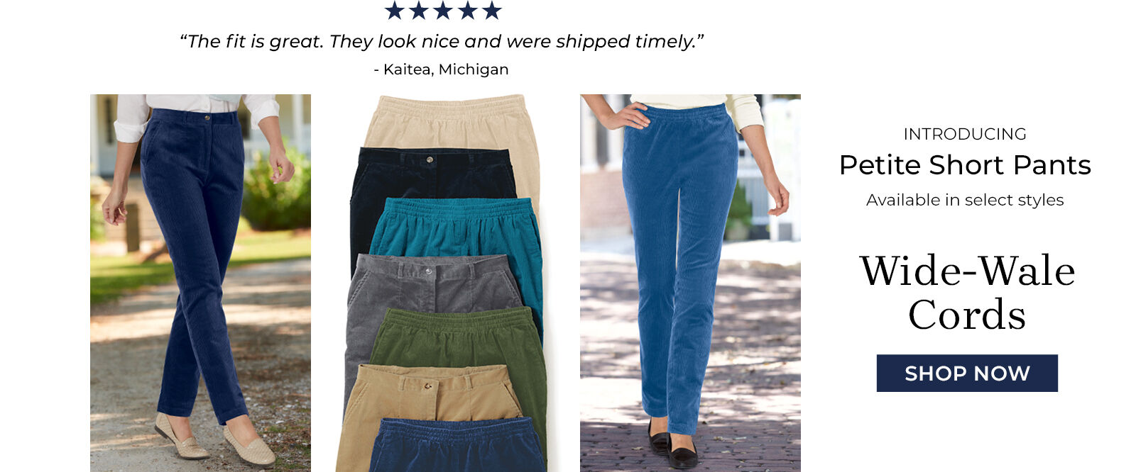 "The fir is great. They look nice and were shipped timely." -Kaitea, Michigan introducing petite short pants available in select styles wide-wale cords shop now