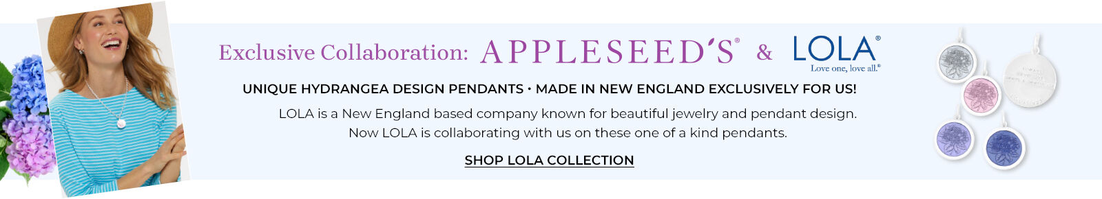 exclusive collaboration: appleseed's & lol love one, love all unique hydrangea design pendants. made in new england exclusively for us! lola is a new england based company known for beautiful jewelry and pendant design. now lola is collaborating with us on these one of a kind pendants. shop lola collection