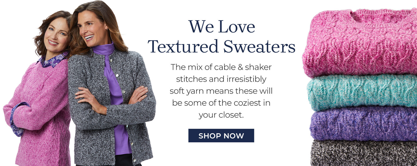 we love TEXTURED SWEATERS the mix of cable & shaker stitches and irresistibly soft yarn means these will be some of the coziest in your closet. shop now
