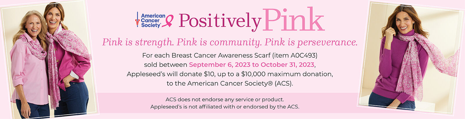 American Cancer Society Postively Pink Pink is strength. Pink is community. Pink is perserverence. For each Breast Cancer Awareness Scarf (item A0C493) sold between September 6, 2023 to Octber 31, 2023, Appleseed's will donate $10, up to a $10,000 maximum donation, to the American Cancer Society (ACS). ACS does not endorse any service or product. Appleseed's is not affiliated with or endorsed by the ACS.