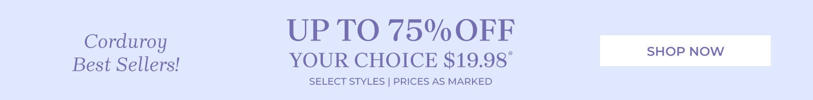 corduroy best sellers! up to 75% off your choice $19.98* select styles | prices as marked shop now