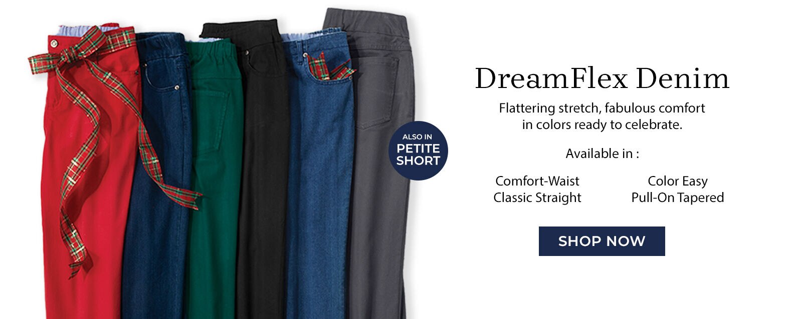 DreamFlex Denim flattering stretch, fabulous comfort in colors ready to celebrate. available in: comfort-waist color easy classic straight pull-on tapered Shop Now
