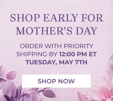 shop early for mother's day order with priority shipping by 12:00 PM ET tuesday, may 7th shop now