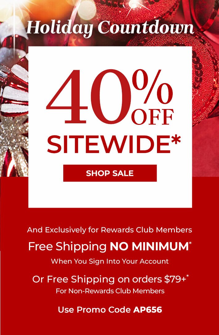 Holiday Countdown 40% off sitewide* shop sale and exclusively for rewards club members free shipping no minimum when you sign into your account or free shipping on orders $79+* for non-rewards club members use promo code: AP656