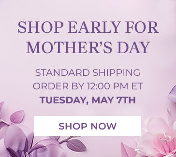 shop early for mother's day standard shipping order by 12:00 PM ET tuesday, may 7th shop now
