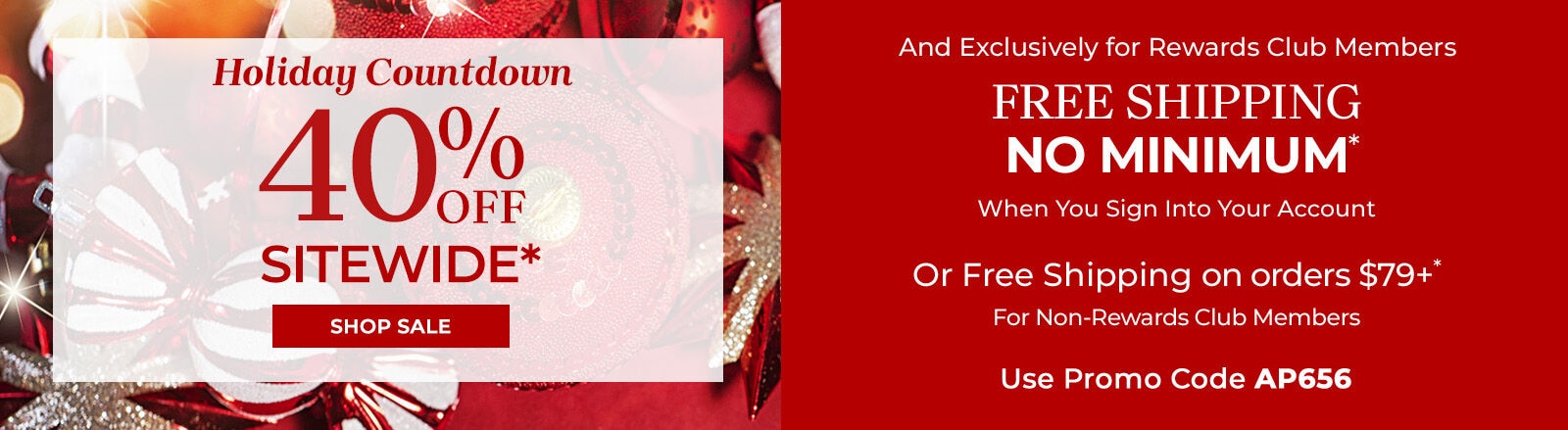 Holiday Countdown 40% off sitewide* shop sale and exclusively for rewards club members free shipping no minimum when you sign into your account or free shipping on orders $79+* for non-rewards club members use promo code: AP656