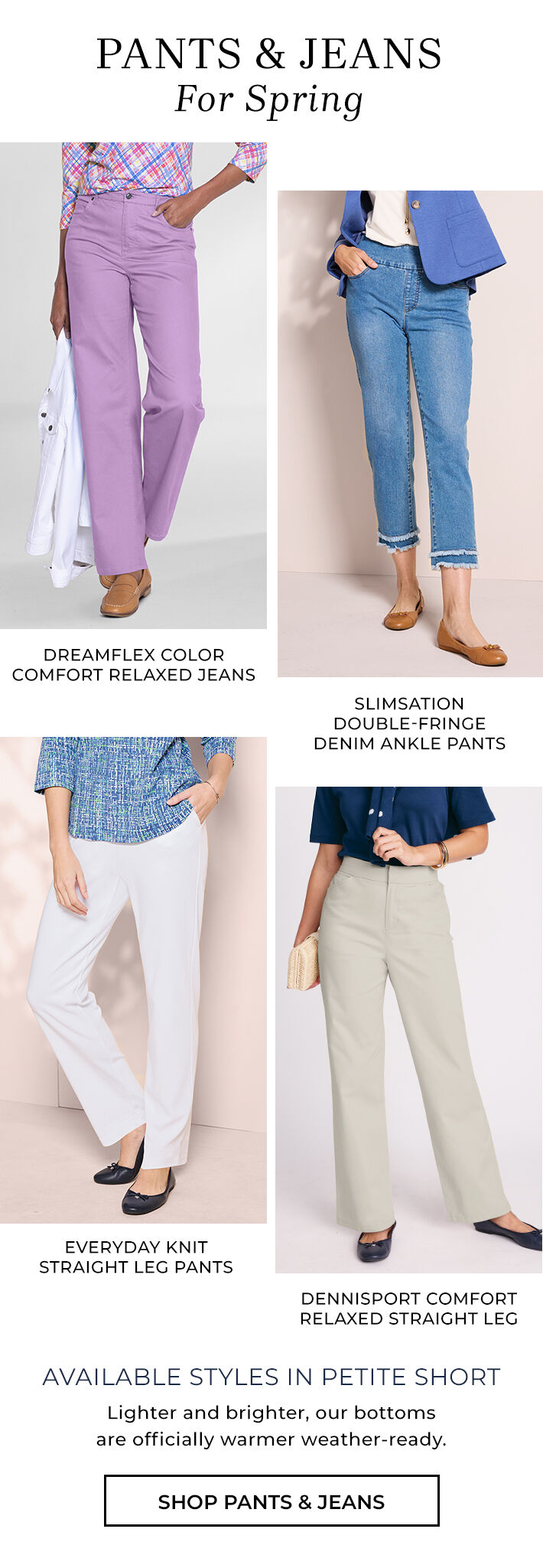 pants & jeans for spring dreamflex color comfort relaxed jeans, slimsation double-fringe denim ankle pants, dennisport comfort relaxed straight leg, everyday knit straight leg pants available styles in petite short lighter and brighter, our bottoms are officially warmer weather-ready. shop pants & jeans