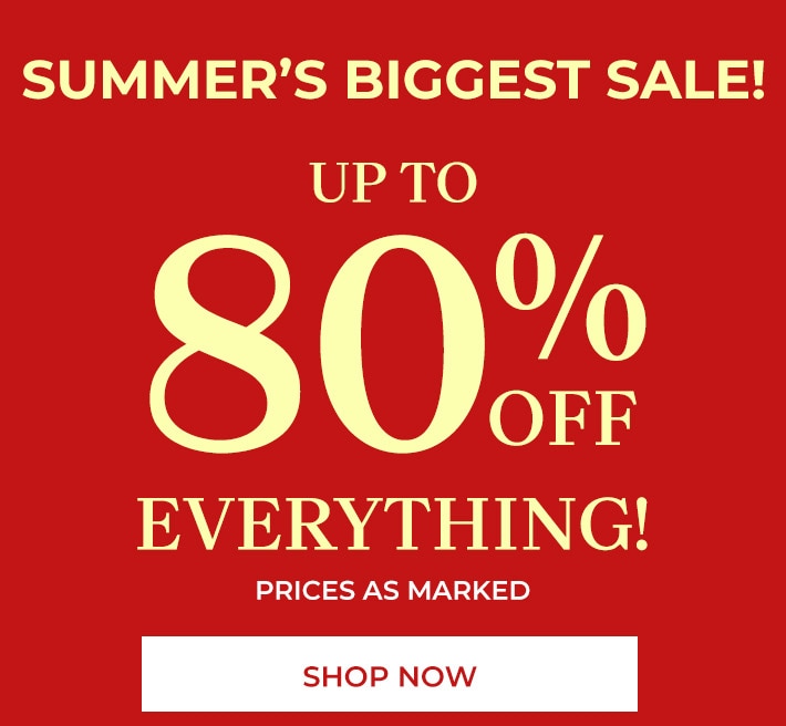summer's biggest sale! up to 80% off everything! prices as marked shop now *all sales final no returns or exchanges