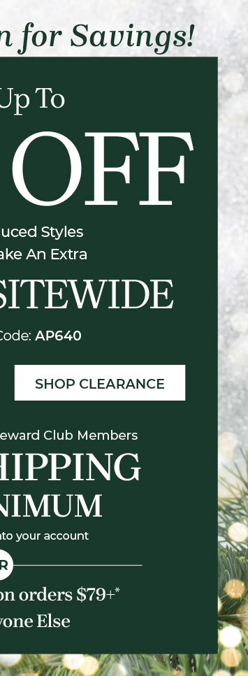 Save Up To 75% off Already reduced styles when you take an extra 25% off sitewide plus exclusively for rewards club members free shipping no minimum when you sign into your account free shipping on orders $79+* for Everyone Else Shop Clearance Use Promo Code: AP640