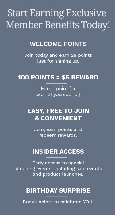 Start earning Exclusive Member Benefits today! Welcome Points: Join today and earn 25 points just for signing up. 100 Points = $5 Reward: Earn 1 point for each $1 you spend.† Easy, Free to Join & Convenient: Join, earn points and redeem rewards. Insider Access: Early access to special shopping events, including sale events and product launches. Birthday Surprise: Bonus points to celebrate YOU.