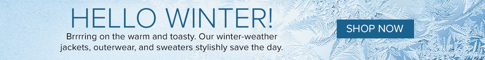 Hello Winter! Brrrring on the warn and toasty. Our winter-weather jackets, outerwear, and sweaters stylishly save the day. Shop Now